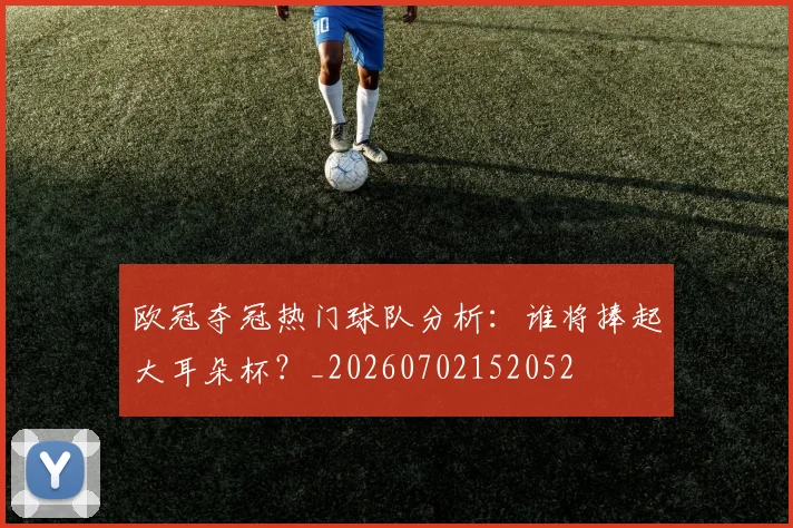 欧冠夺冠热门球队分析：谁将捧起大耳朵杯？_20260702152052