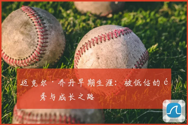 迈克尔·乔丹早期生涯:被低估的选秀与成长之路
