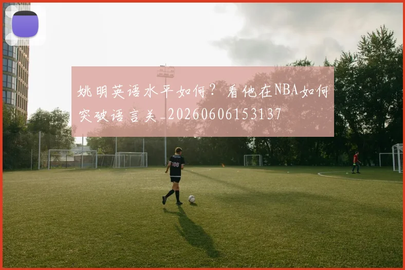 姚明英语水平如何?看他在NBA如何突破语言关_20260606153137