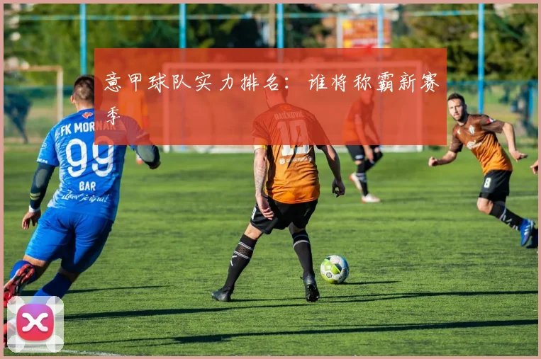 意甲球队实力排名:谁将称霸新赛季