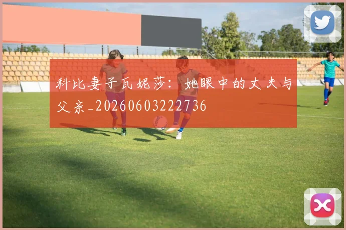 科比妻子瓦妮莎:她眼中的丈夫与父亲_20260603222736