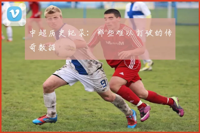 中超历史纪录:那些难以打破的传奇数据