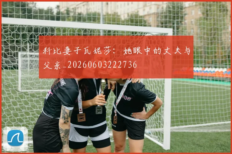 科比妻子瓦妮莎：她眼中的丈夫与父亲_20260603222736