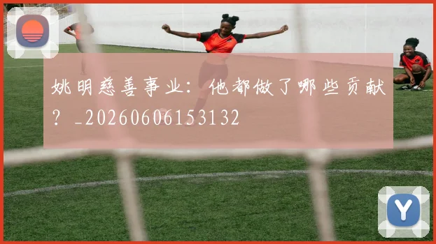 姚明慈善事业:他都做了哪些贡献?_20260606153132