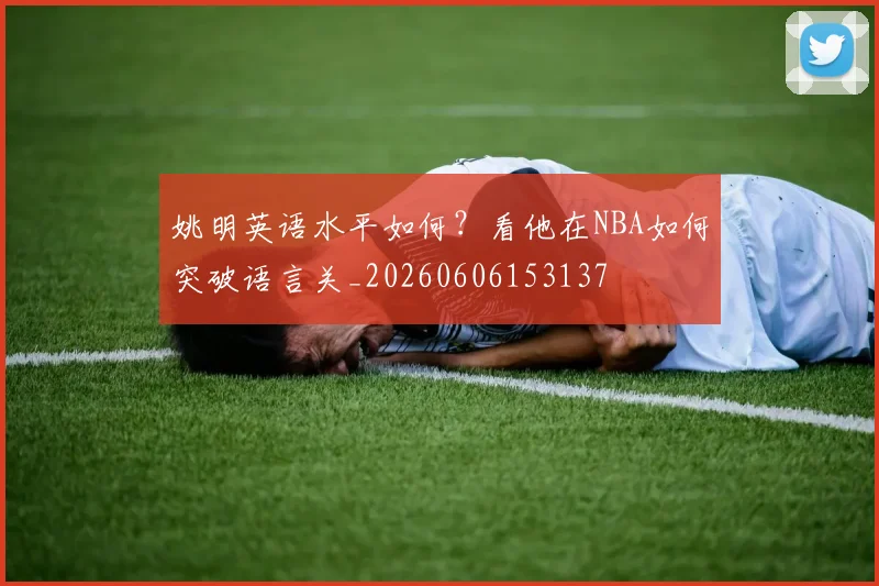 姚明英语水平如何?看他在NBA如何突破语言关_20260606153137
